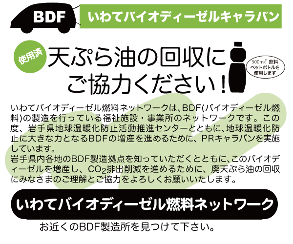 
いわてバイオディーゼルキャラバン。天ぷら油の回収にご協力ください！ 

いわてバイオディーゼル燃料ネットワークは、BDF(バイオディーゼル燃料)の製造を行っている福祉施設・事業所のネットワークです。この度、岩手県地球温暖化防止活動推進センターとともに、地球温暖化防止に大きな力となるBDFの増産を進めるために、PRキャラバンを実施しています。
岩手県内各地のBDF製造拠点を知っていただくとともに、このバイオディーゼルを増産し、CO2排出削減を進めるために、廃天ぷら油の回収にみなさまのご理解とご協力をよろしくお願いいたします。

いわてバイオディーゼル燃料ネットワーク
お近くのBDF製造所を見つけて下さい。
